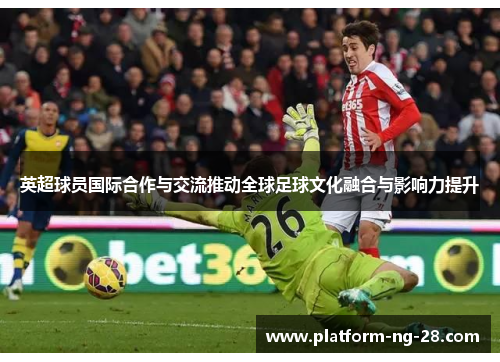 英超球员国际合作与交流推动全球足球文化融合与影响力提升