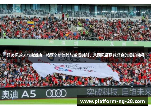 超级杯球迷互动活动：畅享全新体验与激情时刻，共同见证足球盛宴的精彩瞬间
