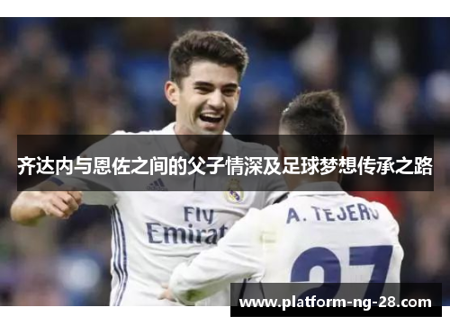 齐达内与恩佐之间的父子情深及足球梦想传承之路 齐达内与恩佐之间的父子情深及足球梦想传承之路