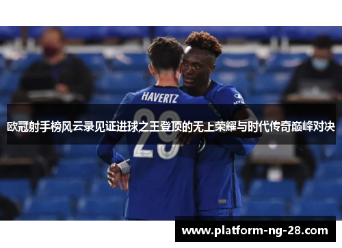 欧冠射手榜风云录见证进球之王登顶的无上荣耀与时代传奇巅峰对决