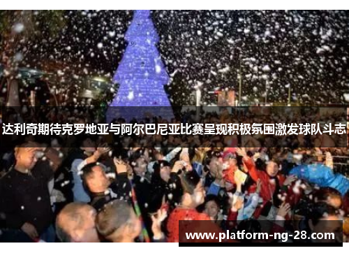 达利奇期待克罗地亚与阿尔巴尼亚比赛呈现积极氛围激发球队斗志 达利奇期待克罗地亚与阿尔巴尼亚比赛呈现积极氛围激发球队斗志