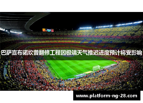 巴萨宣布诺坎普翻修工程因极端天气推迟进度预计将受影响